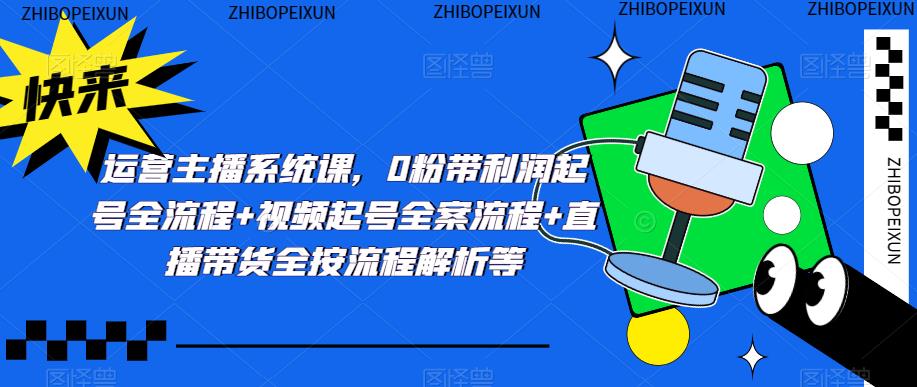 运营主播系统课,0粉带利润起号全流程+视频起号全案流程+直播带货全按流程解析等-阳知网创资源库