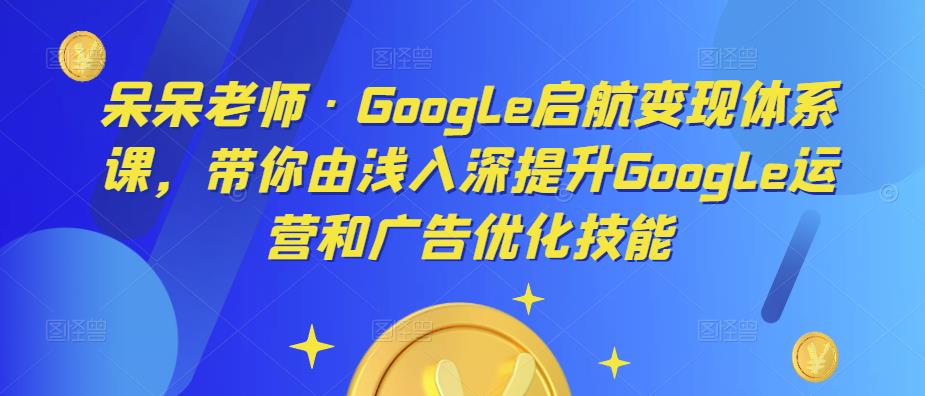 呆呆老师·Google启航变现体系课,带你由浅入深提升Google运营和广告优化技能-阳知网创资源库