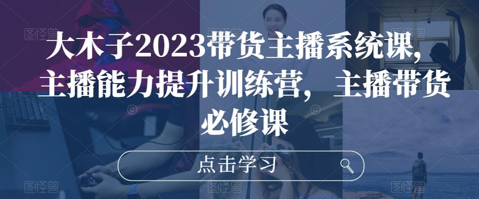 大木子2023带货主播系统课,主播能力提升训练营,主播带货必修课-阳知网创资源库
