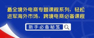 最全境外电商专题课程系列，轻松进军海外市场，跨境电商必备课程-阳知网创资源库