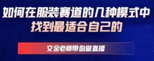 文全老师带你做直播线上课,如何在服装赛道的几种模式中找到最适合自己的-阳知网创资源库