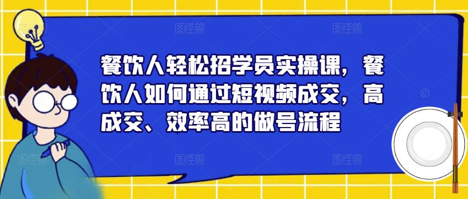 餐饮人轻松招学员实操课,餐饮人如何通过短视频成交,高成交、效率高的做号流程-阳知网创资源库
