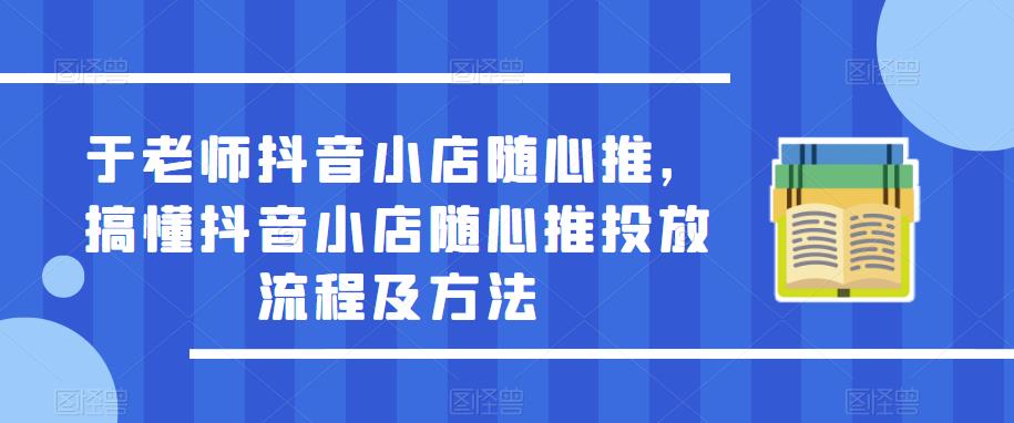 于老师抖音小店随心推,搞懂抖音小店随心推投放流程及方法-阳知网创资源库