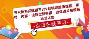 三大体系成就百万大V营销课新版课程,账号·内容·运营全新升级,助你通关短视频运营之路-阳知网创资源库