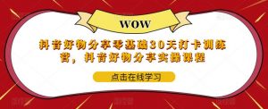 抖音好物分享零基础30天打卡训练营，抖音好物分享实操课程-阳知网创资源库