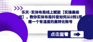 乐天·实体布局线上赋能【实操高级班】,教你实体布局抖音如何从0到1搭建一个有温度的高转化账号-阳知网创资源库