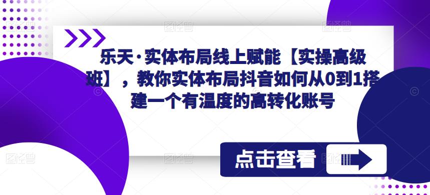乐天·实体布局线上赋能【实操高级班】,教你实体布局抖音如何从0到1搭建一个有温度的高转化账号-阳知网创资源库