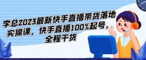 李总2023最新快手直播带货落地实操课，快手直播100%起号，全程干货-阳知网创资源库