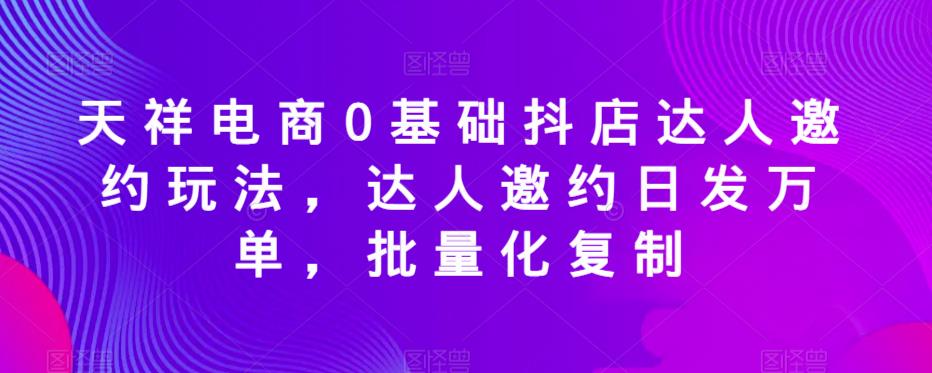 天祥电商0基础抖店达人邀约玩法,达人邀约日发万单,批量化复制-阳知网创资源库