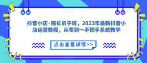 抖音小店·院长弟子班,2023年最新抖音小店运营教程,从零到一手把手系统教学-阳知网创资源库