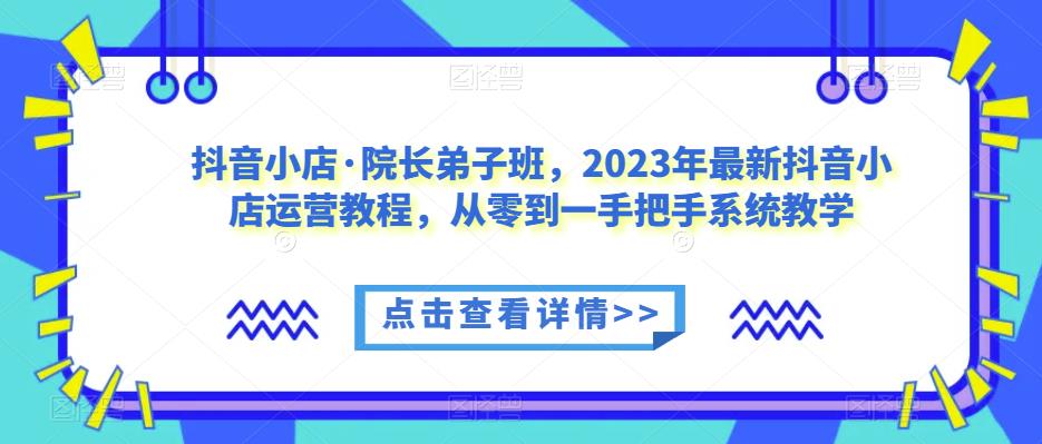 抖音小店·院长弟子班,2023年最新抖音小店运营教程,从零到一手把手系统教学-阳知网创资源库