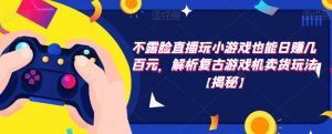 不露脸直播玩小游戏也能日赚几百元，解析复古游戏机卖货玩法【揭秘】-阳知网创资源库