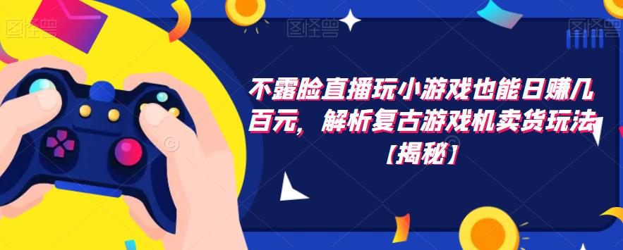 不露脸直播玩小游戏也能日赚几百元，解析复古游戏机卖货玩法【揭秘】-阳知网创资源库