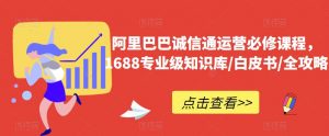 阿里巴巴诚信通运营必修课程,1688专业级知识库/白皮书/全攻略-阳知网创资源库