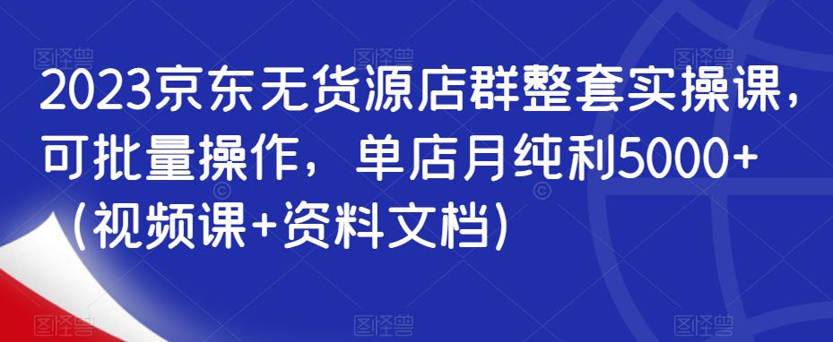 2023京东无货源店群整套实操课，可批量操作，单店月纯利5000+（视频课+资料文档）-阳知网创资源库