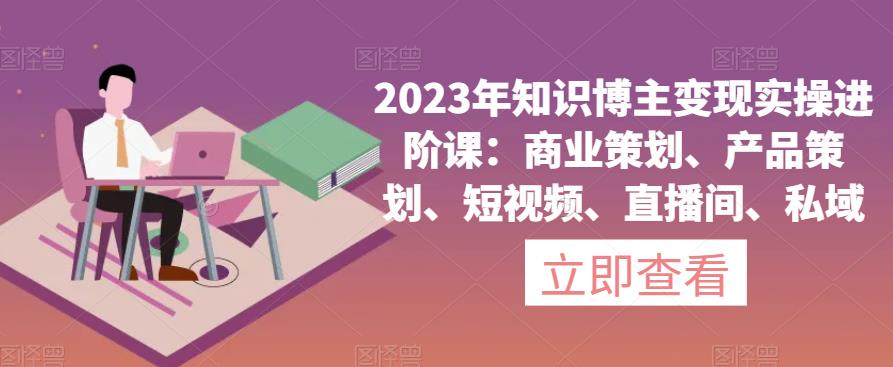 2023年知识博主变现实操进阶课:商业策划、产品策划、短视频、直播间、私域-阳知网创资源库