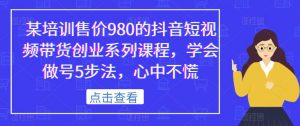 某培训售价980的抖音短视频带货创业系列课程,学会做号5步法,心中不慌-阳知网创资源库