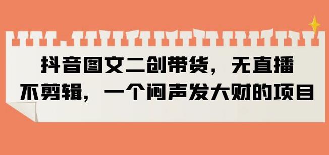 抖音图文二创带货,无直播,不剪辑,一个闷声发大财的项目【揭秘】-阳知网创资源库