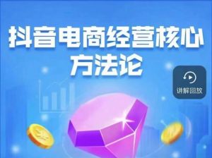 抖音电商经营核心方法论,18节课教你玩转直播带货,巨量学精品课-阳知网创资源库