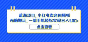 蓝海项目小红书卖合同模板无脑搬运一部手机日入500+(教程+4000份模板)【揭秘】-阳知网创资源库