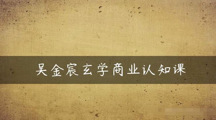 吴金宸玄学商业认知课,传统文化商业认知课-阳知网创资源库