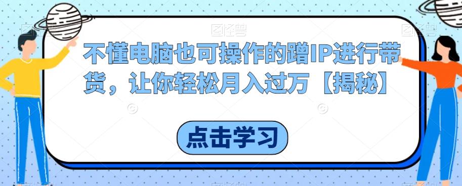 不懂电脑也可操作的蹭IP进行带货，让你轻松月入过万【揭秘】-阳知网创资源库