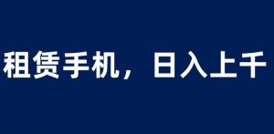租赁手机蓝海项目,轻松到日入上千,小白0成本直接上手【揭秘】-阳知网创资源库