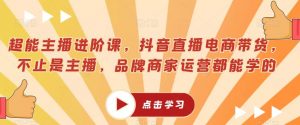超能主播进阶课，抖音直播电商带货，不止是主播，品牌商家运营都能学的-阳知网创资源库