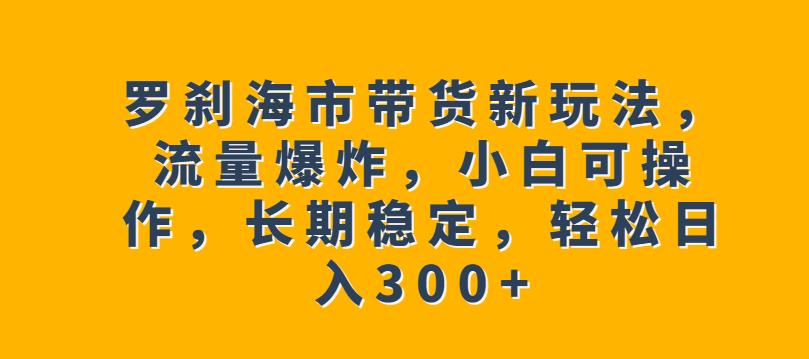 罗刹海市带货新玩法,流量爆炸,小白可操作,长期稳定,轻松日入300+【揭秘】-阳知网创资源库