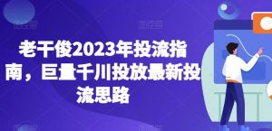 老干俊2023年投流指南,巨量千川投放最新投流思路-阳知网创资源库