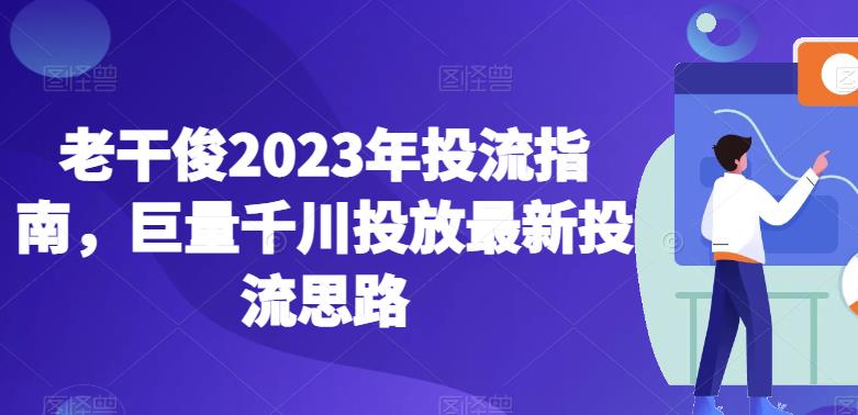 老干俊2023年投流指南,巨量千川投放最新投流思路-阳知网创资源库