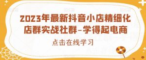 2023年最新抖音小店精细化店群实战社群-学得起电商-阳知网创资源库