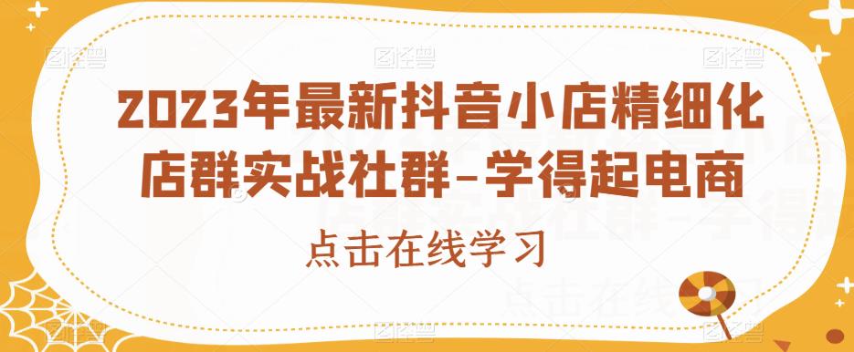 2023年最新抖音小店精细化店群实战社群-学得起电商-阳知网创资源库