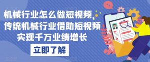 机械行业怎么做短视频,传统机械行业借助短视频实现千万业绩增长-阳知网创资源库