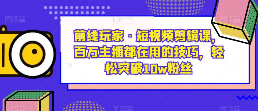 前线玩家·短视频剪辑课,百万主播都在用的技巧,轻松突破10w粉丝-阳知网创资源库