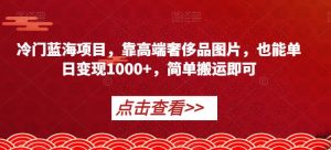 冷门蓝海项目，靠高端奢侈品图片，也能单日变现1000+，简单搬运即可【揭秘】-阳知网创资源库