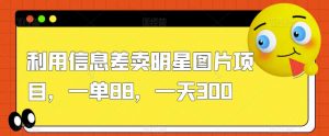 利用信息差卖明星图片项目，一单88，一天300【揭秘】-阳知网创资源库