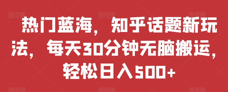 热门蓝海，知乎话题新玩法，每天30分钟无脑搬运，轻松日入500+【揭秘】-阳知网创资源库