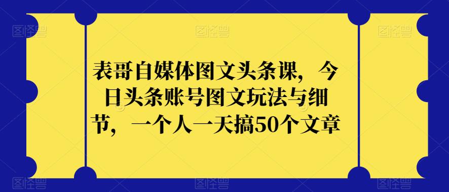 表哥自媒体图文头条课，今日头条账号图文玩法与细节，一个人一天搞50个文章-阳知网创资源库