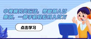 中视频另类玩法,帮助别人过原创,一部手机轻松月入过万【揭秘】-阳知网创资源库