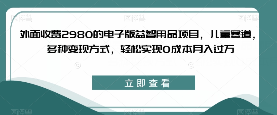 外面收费2980的电子版益智用品项目，儿童赛道，多种变现方式，轻松实现0成本月入过万【揭秘】-阳知网创资源库
