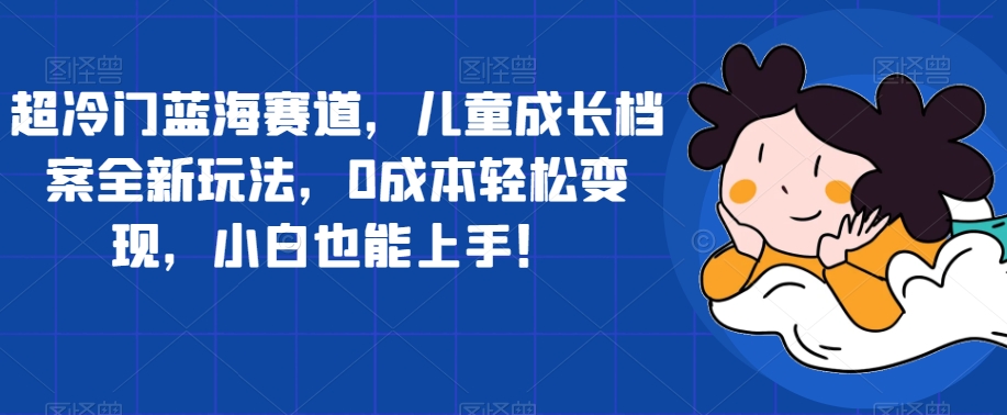 超冷门蓝海赛道,儿童成长档案全新玩法,0成本轻松变现,小白也能上手【揭秘】-阳知网创资源库