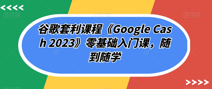 谷歌套利课程《Google Cash 2023》零基础入门课,随到随学-阳知网创资源库