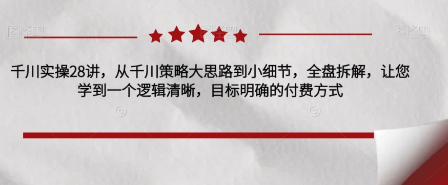 千川实操28讲,从千川策略大思路到小细节,全盘拆解,让您学到一个逻辑清晰,目标明确的付费方式-阳知网创资源库