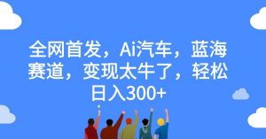 全网首发,Ai汽车,蓝海赛道,变现太牛了,轻松日入300+【揭秘】-阳知网创资源库