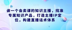 做一个会卖课的知识主播，找准专属知识产品，打造主播IP定位，构建直播话术体系-阳知网创资源库