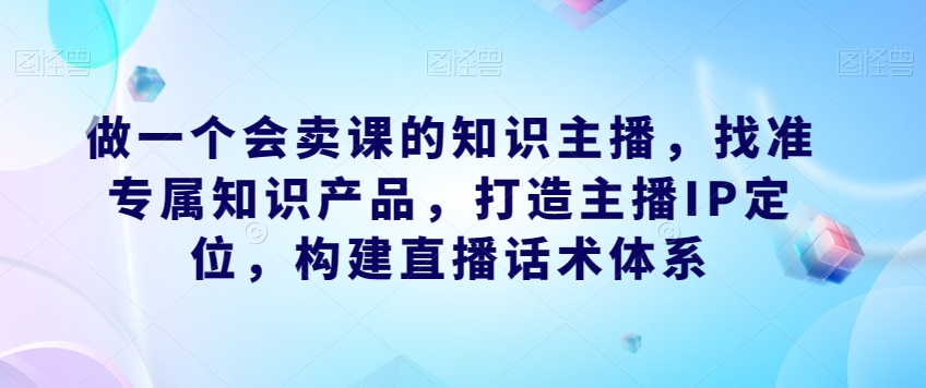 做一个会卖课的知识主播，找准专属知识产品，打造主播IP定位，构建直播话术体系-阳知网创资源库