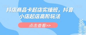 抖店商品卡起店实操班，抖音小店起店高阶玩法-阳知网创资源库