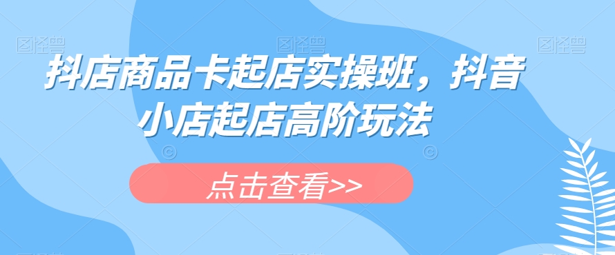 抖店商品卡起店实操班,抖音小店起店高阶玩法-阳知网创资源库