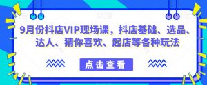 9月份抖店VIP现场课,抖音小店基础、选品、达人、猜你喜欢、起店等各种玩法-阳知网创资源库